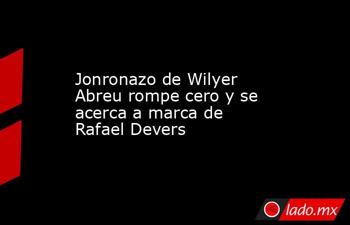 Jonronazo de Wilyer Abreu rompe cero y se acerca a marca de Rafael Devers. Noticias en tiempo real