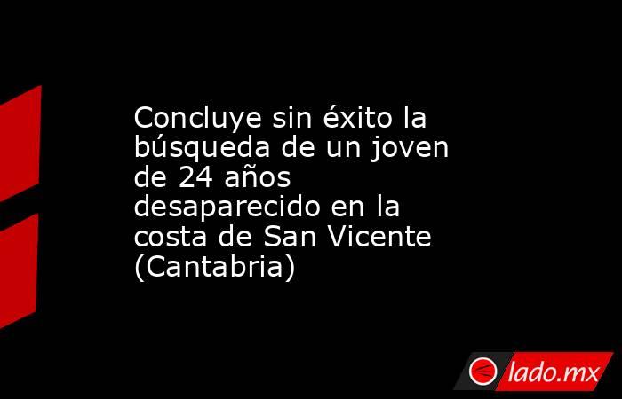 Concluye sin éxito la búsqueda de un joven de 24 años desaparecido en la costa de San Vicente (Cantabria). Noticias en tiempo real