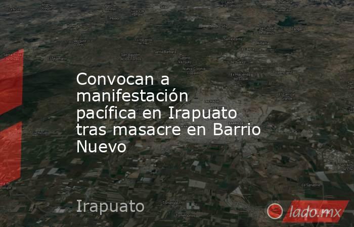 Convocan a manifestación pacífica en Irapuato tras masacre en Barrio Nuevo. Noticias en tiempo real