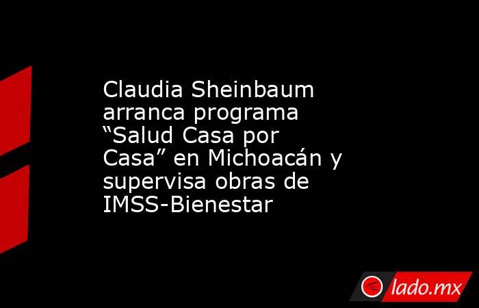 Claudia Sheinbaum arranca programa “Salud Casa por Casa” en Michoacán y supervisa obras de IMSS-Bienestar. Noticias en tiempo real