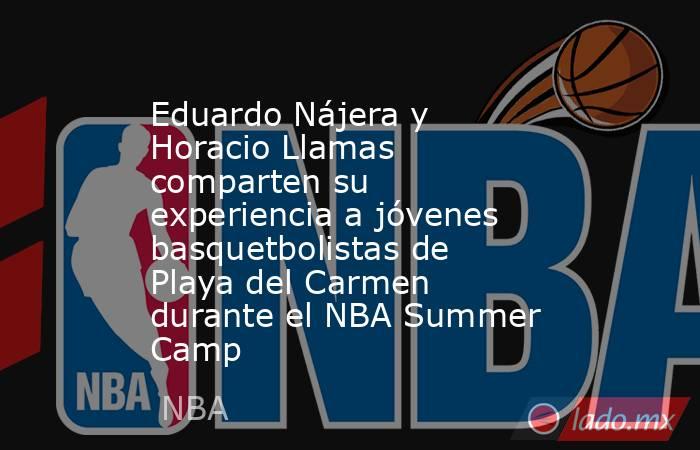 Eduardo Nájera y Horacio Llamas comparten su experiencia a jóvenes basquetbolistas de Playa del Carmen durante el NBA Summer Camp. Noticias en tiempo real