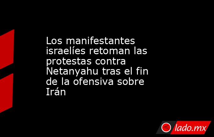 Los manifestantes israelíes retoman las protestas contra Netanyahu tras el fin de la ofensiva sobre Irán. Noticias en tiempo real