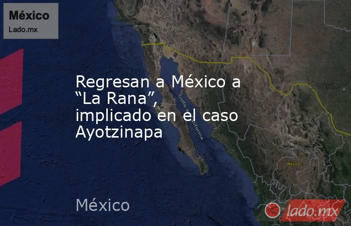 Regresan a México a “La Rana”, implicado en el caso Ayotzinapa. Noticias en tiempo real