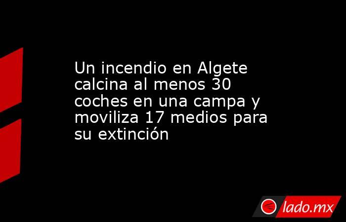 Un incendio en Algete calcina al menos 30 coches en una campa y moviliza 17 medios para su extinción. Noticias en tiempo real
