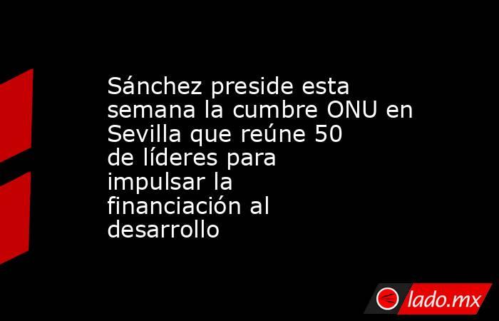 Sánchez preside esta semana la cumbre ONU en Sevilla que reúne 50 de líderes para impulsar la financiación al desarrollo. Noticias en tiempo real