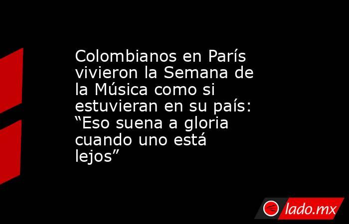 Colombianos en París vivieron la Semana de la Música como si estuvieran en su país: “Eso suena a gloria cuando uno está lejos”. Noticias en tiempo real