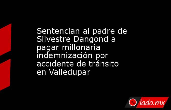 Sentencian al padre de Silvestre Dangond a pagar millonaria indemnización por accidente de tránsito en Valledupar . Noticias en tiempo real