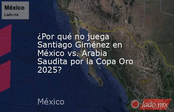 ¿Por qué no juega Santiago Giménez en México vs. Arabia Saudita por la Copa Oro 2025?. Noticias en tiempo real