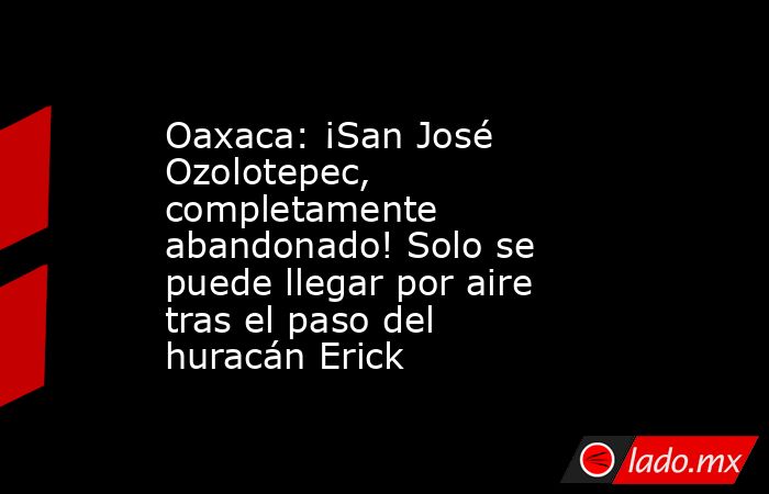 Oaxaca: ¡San José Ozolotepec, completamente abandonado! Solo se puede llegar por aire tras el paso del huracán Erick. Noticias en tiempo real