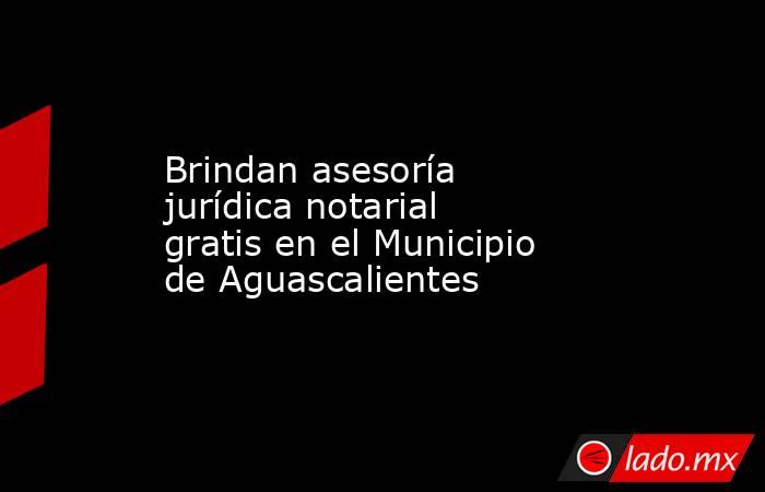 Brindan asesoría jurídica notarial gratis en el Municipio de Aguascalientes. Noticias en tiempo real