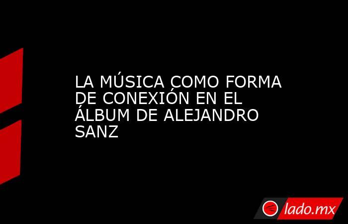 LA MÚSICA COMO FORMA DE CONEXIÓN EN EL ÁLBUM DE ALEJANDRO SANZ. Noticias en tiempo real
