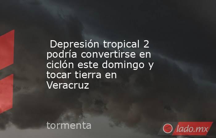  Depresión tropical 2 podría convertirse en ciclón este domingo y tocar tierra en Veracruz. Noticias en tiempo real