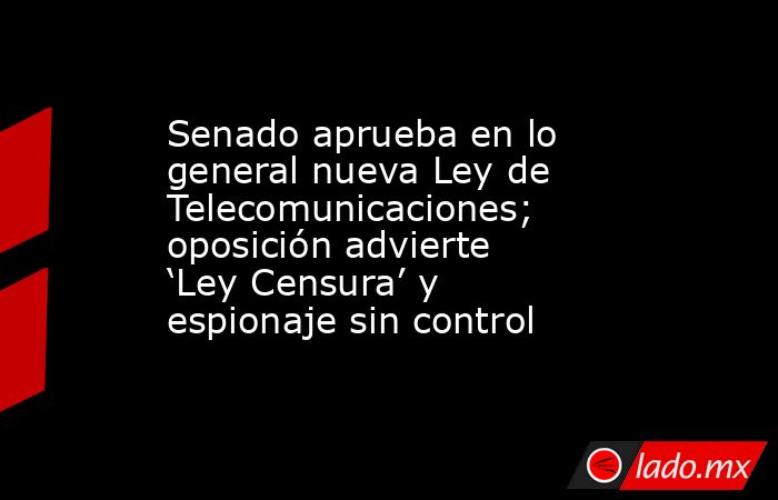 Senado aprueba en lo general nueva Ley de Telecomunicaciones; oposición advierte ‘Ley Censura’ y espionaje sin control. Noticias en tiempo real