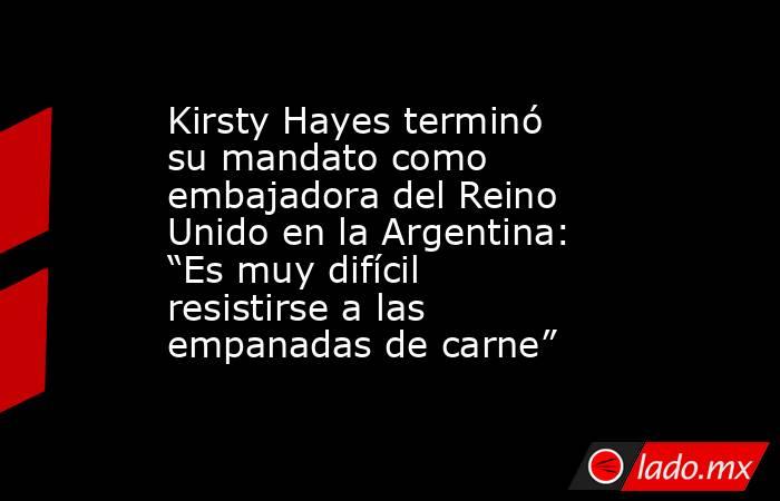 Kirsty Hayes terminó su mandato como embajadora del Reino Unido en la Argentina: “Es muy difícil resistirse a las empanadas de carne”. Noticias en tiempo real
