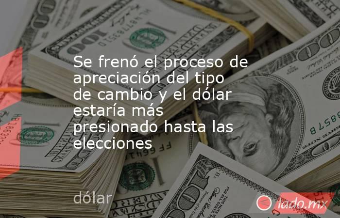 Se frenó el proceso de apreciación del tipo de cambio y el dólar estaría más presionado hasta las elecciones . Noticias en tiempo real