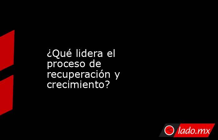 ¿Qué lidera el proceso de recuperación y crecimiento?. Noticias en tiempo real