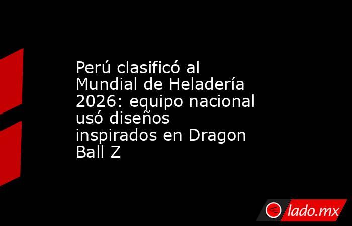 Perú clasificó al Mundial de Heladería 2026: equipo nacional usó diseños inspirados en Dragon Ball Z. Noticias en tiempo real