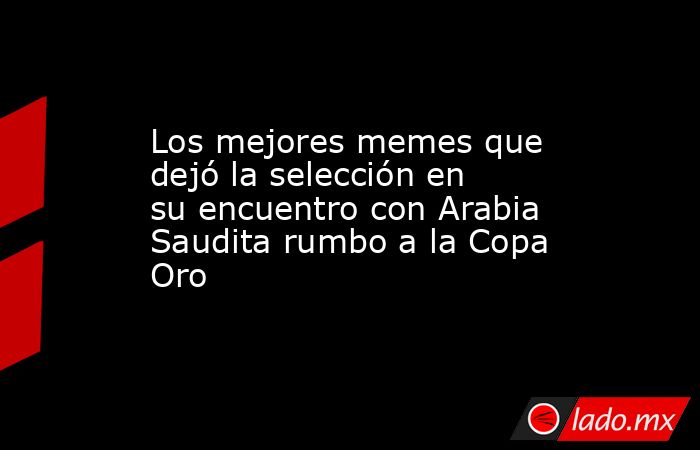 Los mejores memes que dejó la selección en su encuentro con Arabia Saudita rumbo a la Copa Oro. Noticias en tiempo real