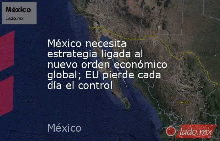 México necesita estrategia ligada al nuevo orden económico global; EU pierde cada día el control. Noticias en tiempo real