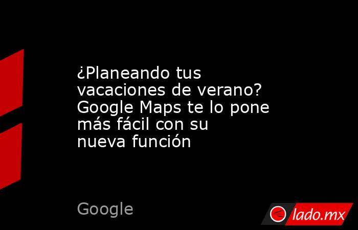 ¿Planeando tus vacaciones de verano? Google Maps te lo pone más fácil con su nueva función. Noticias en tiempo real