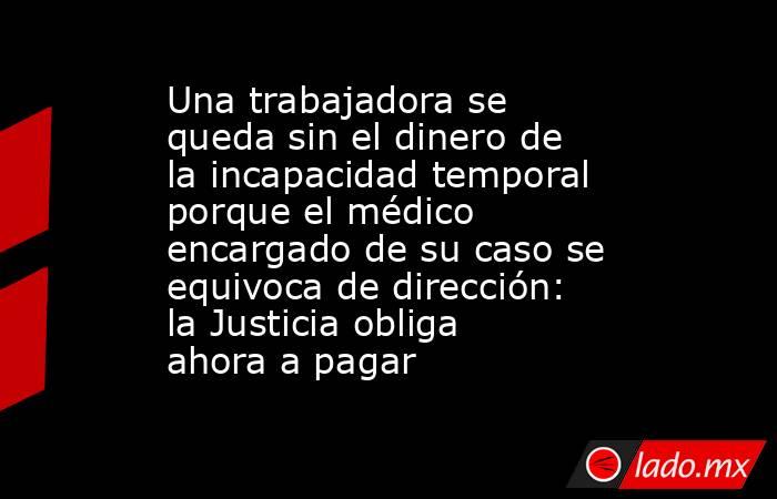 Una trabajadora se queda sin el dinero de la incapacidad temporal porque el médico encargado de su caso se equivoca de dirección: la Justicia obliga ahora a pagar. Noticias en tiempo real