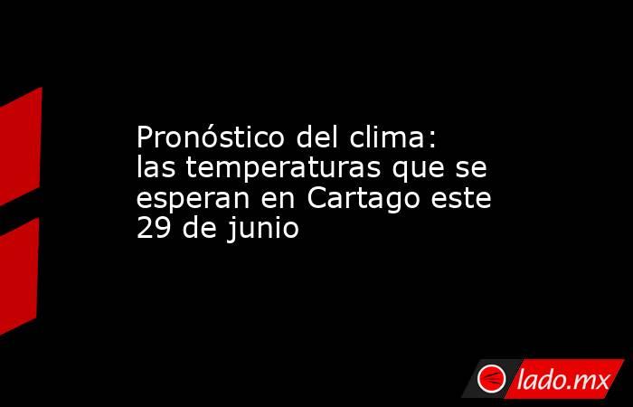 Pronóstico del clima: las temperaturas que se esperan en Cartago este 29 de junio. Noticias en tiempo real