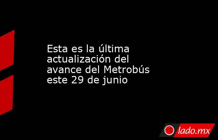 Esta es la última actualización del avance del Metrobús este 29 de junio. Noticias en tiempo real