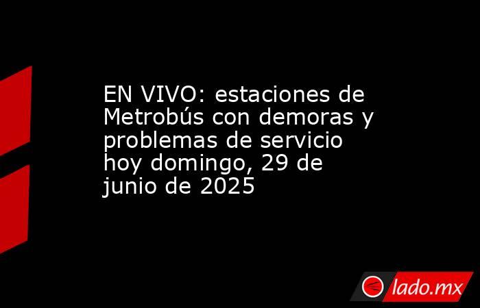 EN VIVO: estaciones de Metrobús con demoras y problemas de servicio hoy domingo, 29 de junio de 2025. Noticias en tiempo real