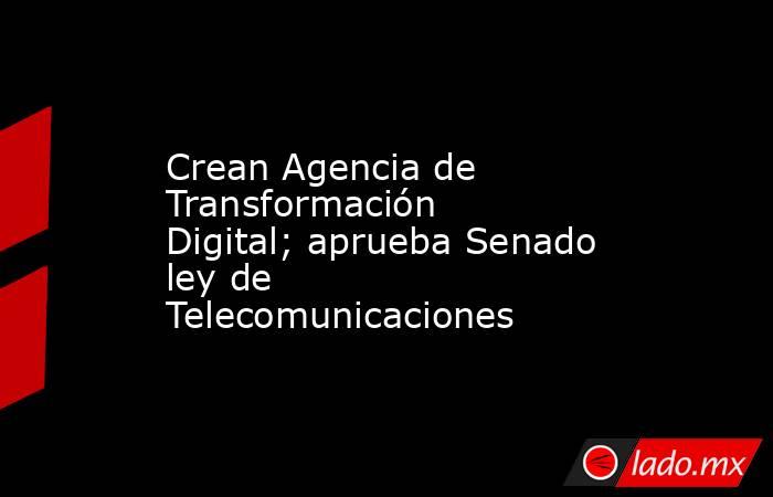 Crean Agencia de Transformación Digital; aprueba Senado ley de Telecomunicaciones. Noticias en tiempo real