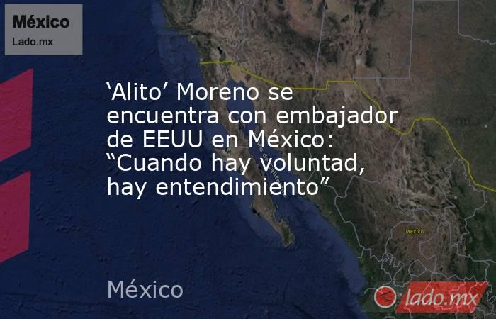 ‘Alito’ Moreno se encuentra con embajador de EEUU en México: “Cuando hay voluntad, hay entendimiento” . Noticias en tiempo real