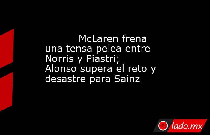           McLaren frena una tensa pelea entre Norris y Piastri; Alonso supera el reto y desastre para Sainz      . Noticias en tiempo real