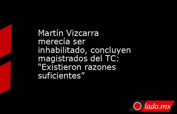 Martín Vizcarra merecía ser inhabilitado, concluyen magistrados del TC: “Existieron razones suficientes”. Noticias en tiempo real