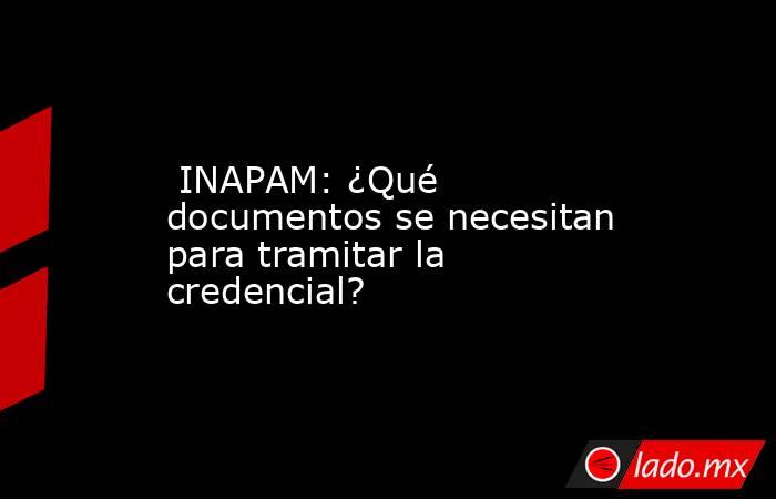  INAPAM: ¿Qué documentos se necesitan para tramitar la credencial?. Noticias en tiempo real