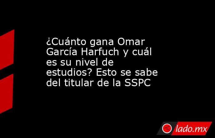¿Cuánto gana Omar García Harfuch y cuál es su nivel de estudios? Esto se sabe del titular de la SSPC. Noticias en tiempo real