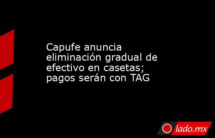 Capufe anuncia eliminación gradual de efectivo en casetas; pagos serán con TAG. Noticias en tiempo real