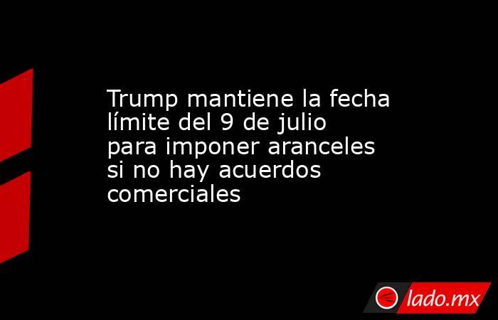 Trump mantiene la fecha límite del 9 de julio para imponer aranceles si no hay acuerdos comerciales. Noticias en tiempo real