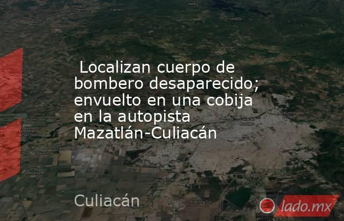  Localizan cuerpo de bombero desaparecido; envuelto en una cobija en la autopista Mazatlán-Culiacán. Noticias en tiempo real