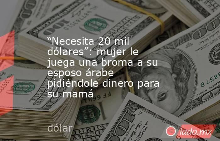 “Necesita 20 mil dólares”: mujer le juega una broma a su esposo árabe pidiéndole dinero para su mamá . Noticias en tiempo real