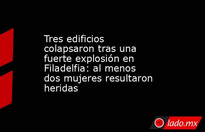 Tres edificios colapsaron tras una fuerte explosión en Filadelfia: al menos dos mujeres resultaron heridas. Noticias en tiempo real