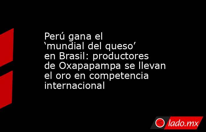 Perú gana el ‘mundial del queso’ en Brasil: productores de Oxapapampa se llevan el oro en competencia internacional. Noticias en tiempo real