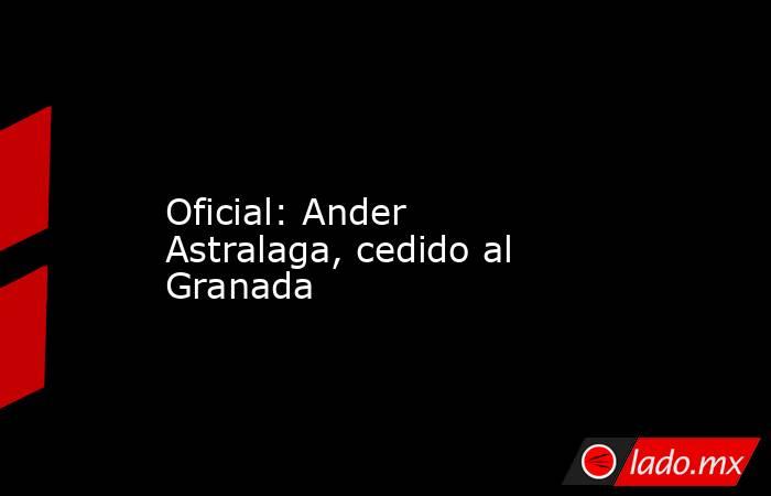                 Oficial: Ander Astralaga, cedido al Granada            . Noticias en tiempo real