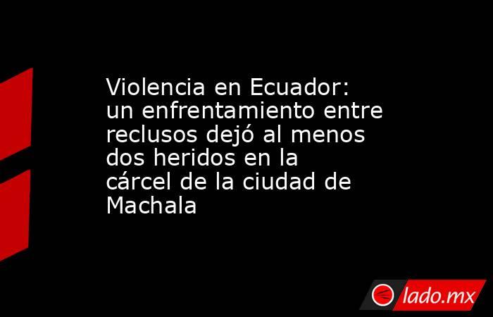 Violencia en Ecuador: un enfrentamiento entre reclusos dejó al menos dos heridos en la cárcel de la ciudad de Machala. Noticias en tiempo real