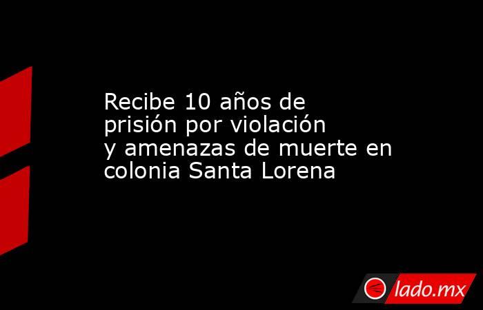 Recibe 10 años de prisión por violación y amenazas de muerte en colonia Santa Lorena. Noticias en tiempo real