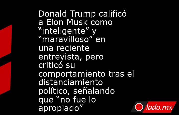 Donald Trump calificó a Elon Musk como “inteligente” y “maravilloso” en una reciente entrevista, pero criticó su comportamiento tras el distanciamiento político, señalando que “no fue lo apropiado”. Noticias en tiempo real
