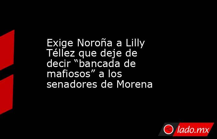 Exige Noroña a Lilly Téllez que deje de decir “bancada de mafiosos” a los senadores de Morena. Noticias en tiempo real