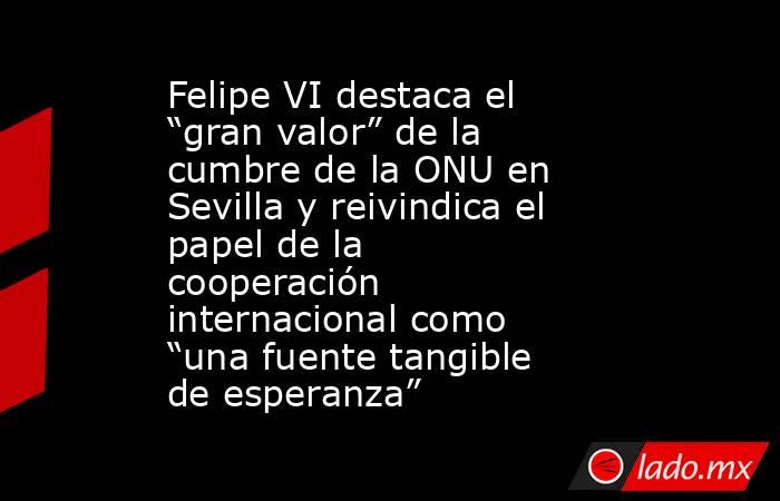 Felipe VI destaca el “gran valor” de la cumbre de la ONU en Sevilla y reivindica el papel de la cooperación internacional como “una fuente tangible de esperanza”. Noticias en tiempo real