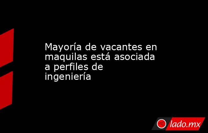 Mayoría de vacantes en maquilas está asociada a perfiles de ingeniería. Noticias en tiempo real