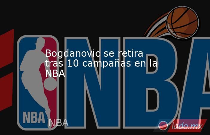 Bogdanovic se retira tras 10 campañas en la NBA. Noticias en tiempo real