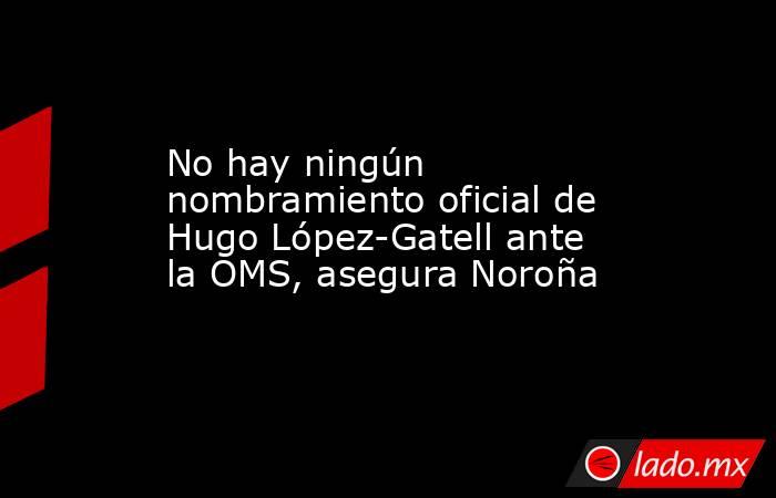 No hay ningún nombramiento oficial de Hugo López-Gatell ante la OMS, asegura Noroña . Noticias en tiempo real