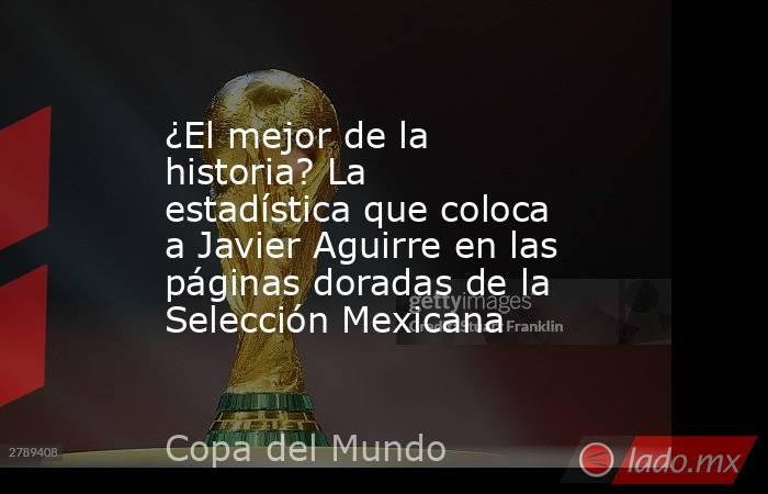 ¿El mejor de la historia? La estadística que coloca a Javier Aguirre en las páginas doradas de la Selección Mexicana. Noticias en tiempo real